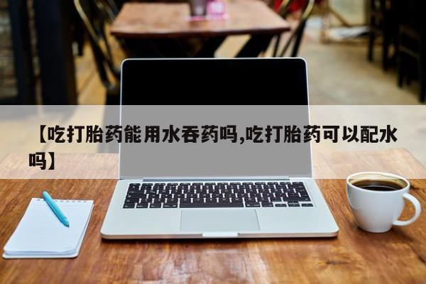 打胎药私人店付一半发货【吃打胎药能用水吞药吗,吃打胎药可以配水吗】