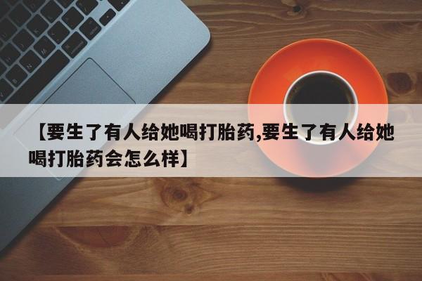 打胎药私人店付一半发货【要生了有人给她喝打胎药,要生了有人给她喝打胎药会怎么样】