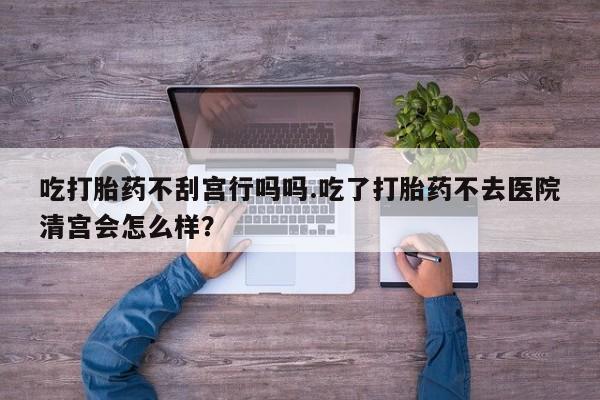 打胎药私人店付一半发货吃打胎药不刮宫行吗吗.吃了打胎药不去医院清宫会怎么样？