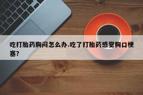 打胎药私人店付一半发货吃打胎药胸闷怎么办.吃了打胎药感觉胸口梗塞？