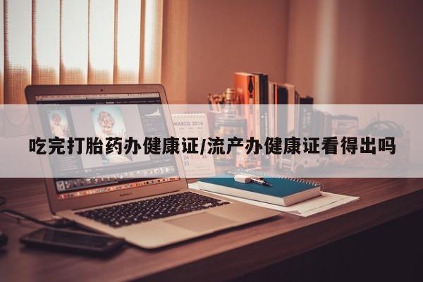 打胎药私人店付一半发货吃完打胎药办健康证/流产办健康证看得出吗