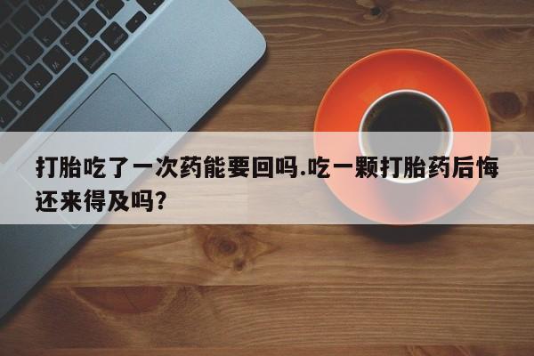 打胎药私人店付一半发货打胎吃了一次药能要回吗.吃一颗打胎药后悔还来得及吗？