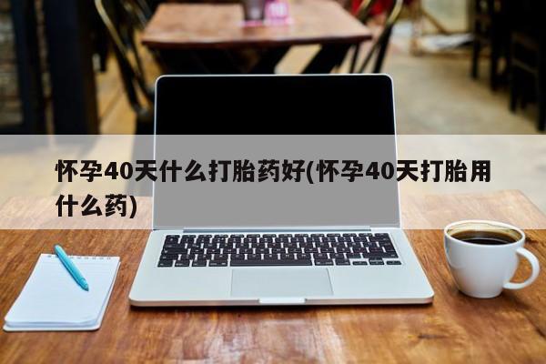 打胎药私人店付一半发货怀孕40天什么打胎药好(怀孕40天打胎用什么药)