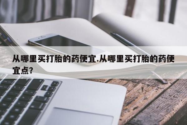 打胎药私人店付一半发货从哪里买打胎的药便宜.从哪里买打胎的药便宜点？