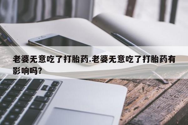 打胎药私人店付一半发货老婆无意吃了打胎药.老婆无意吃了打胎药有影响吗？