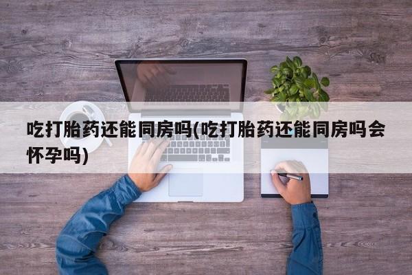 打胎药私人店付一半发货吃打胎药还能同房吗(吃打胎药还能同房吗会怀孕吗)