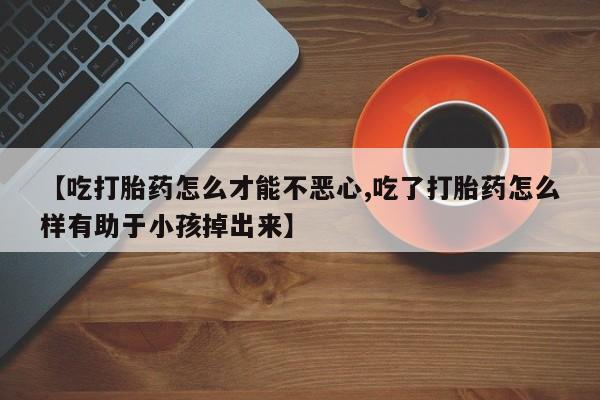打胎药私人店付一半发货【吃打胎药怎么才能不恶心,吃了打胎药怎么样有助于小孩掉出来】