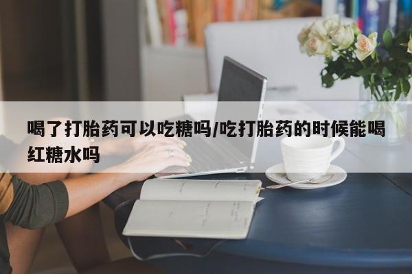 打胎药私人店付一半发货喝了打胎药可以吃糖吗/吃打胎药的时候能喝红糖水吗