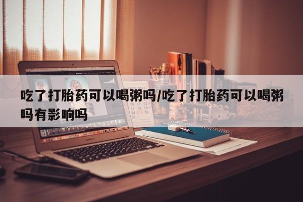 打胎药私人店付一半发货吃了打胎药可以喝粥吗/吃了打胎药可以喝粥吗有影响吗