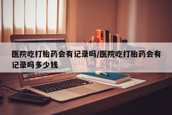 打胎药私人店付一半发货医院吃打胎药会有记录吗/医院吃打胎药会有记录吗多少钱