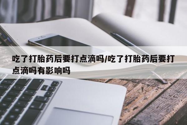 打胎药私人店付一半发货吃了打胎药后要打点滴吗/吃了打胎药后要打点滴吗有影响吗