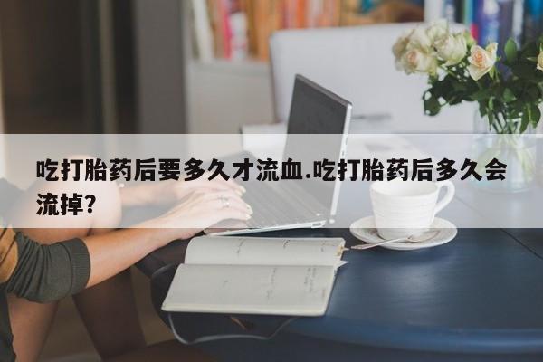打胎药私人店付一半发货吃打胎药后要多久才流血.吃打胎药后多久会流掉？