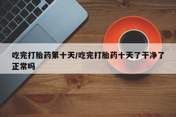 打胎药私人店付一半发货吃完打胎药第十天/吃完打胎药十天了干净了正常吗