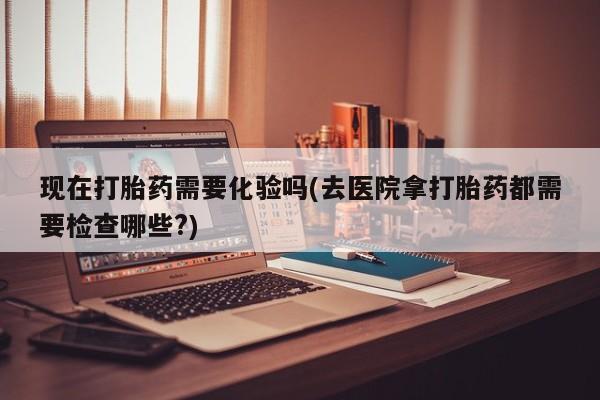 打胎药私人店付一半发货现在打胎药需要化验吗(去医院拿打胎药都需要检查哪些?)
