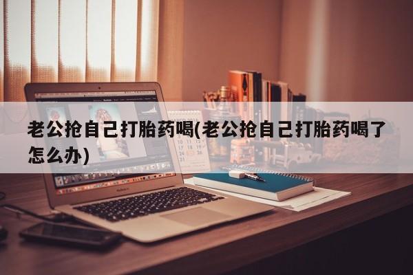 打胎药私人店付一半发货老公抢自己打胎药喝(老公抢自己打胎药喝了怎么办)