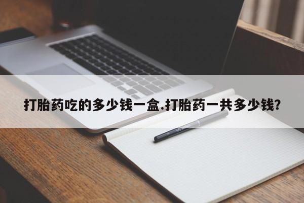 打胎药私人店付一半发货打胎药吃的多少钱一盒.打胎药一共多少钱？