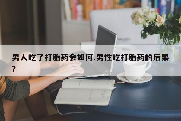 打胎药私人店付一半发货男人吃了打胎药会如何.男性吃打胎药的后果？