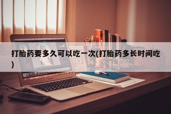 打胎药私人店付一半发货打胎药要多久可以吃一次(打胎药多长时间吃)