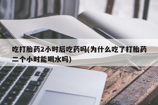 打胎药私人店付一半发货吃打胎药2小时后吃药吗(为什么吃了打胎药二个小时能喝水吗)