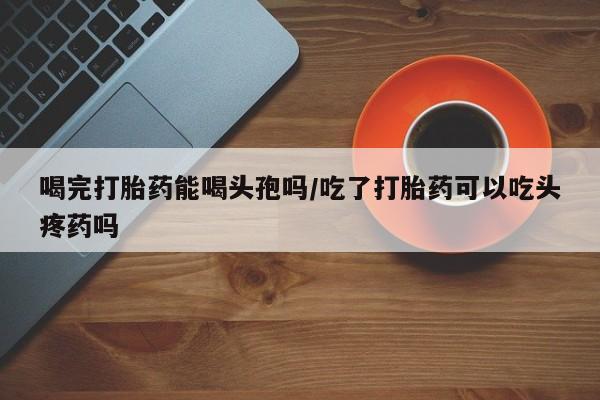 打胎药私人店付一半发货喝完打胎药能喝头孢吗/吃了打胎药可以吃头疼药吗