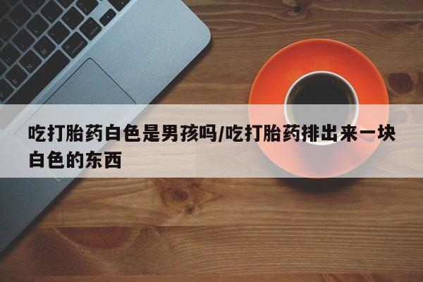 打胎药私人店付一半发货吃打胎药白色是男孩吗/吃打胎药排出来一块白色的东西