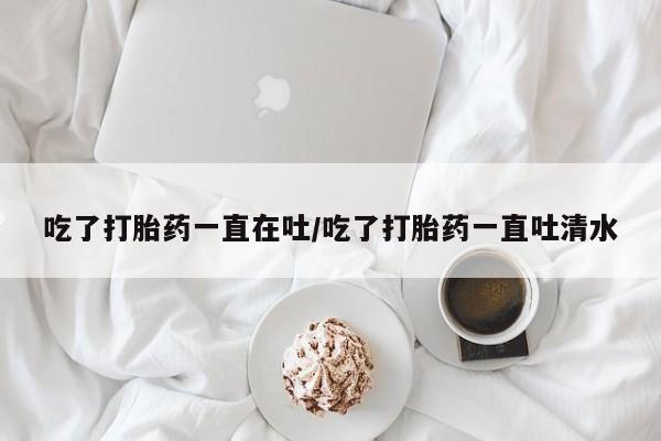 打胎药私人店付一半发货吃了打胎药一直在吐/吃了打胎药一直吐清水