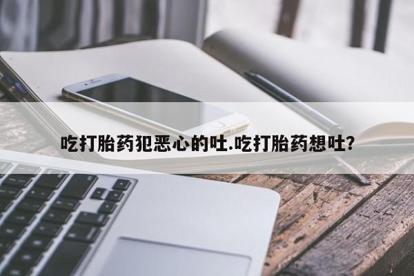 打胎药私人店付一半发货吃打胎药犯恶心的吐.吃打胎药想吐？