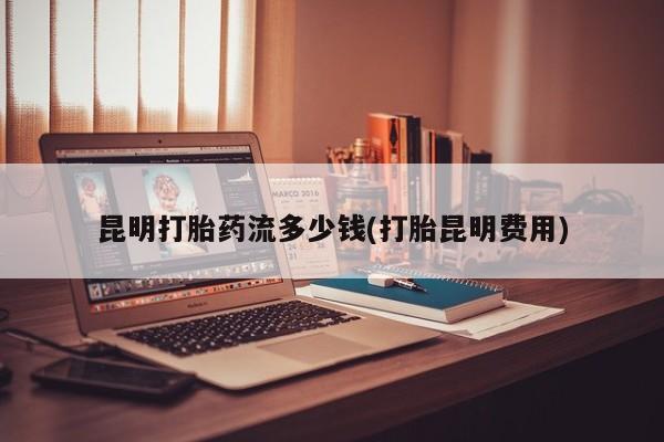 打胎药私人店付一半发货昆明打胎药流多少钱(打胎昆明费用)
