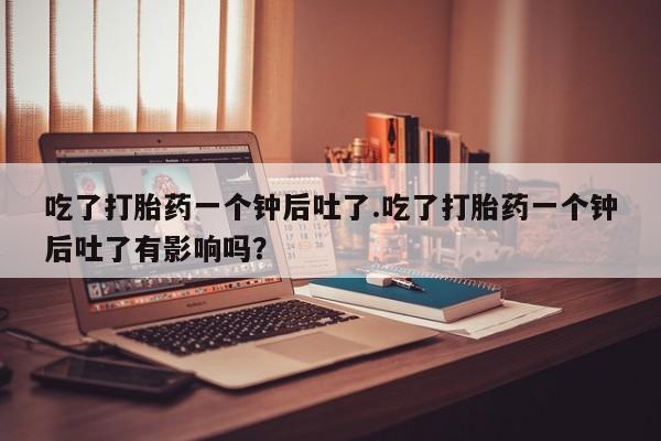 打胎药私人店付一半发货吃了打胎药一个钟后吐了.吃了打胎药一个钟后吐了有影响吗？