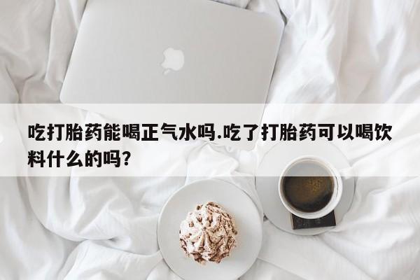 打胎药私人店付一半发货吃打胎药能喝正气水吗.吃了打胎药可以喝饮料什么的吗？