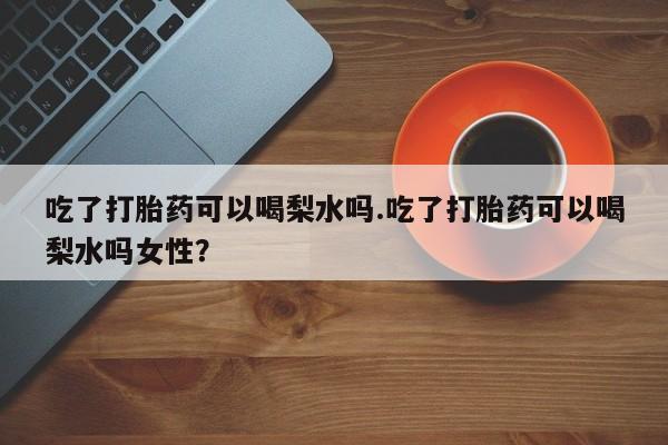 打胎药私人店付一半发货吃了打胎药可以喝梨水吗.吃了打胎药可以喝梨水吗女性？