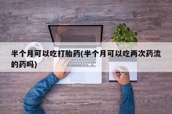 打胎药私人店付一半发货半个月可以吃打胎药(半个月可以吃两次药流的药吗)