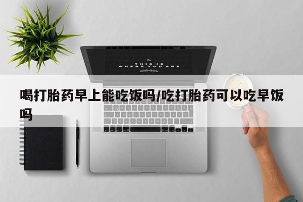 打胎药私人店付一半发货喝打胎药早上能吃饭吗/吃打胎药可以吃早饭吗