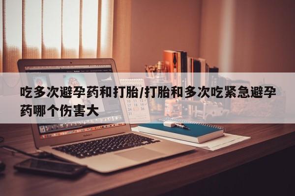 打胎药私人店付一半发货吃多次避孕药和打胎/打胎和多次吃紧急避孕药哪个伤害大