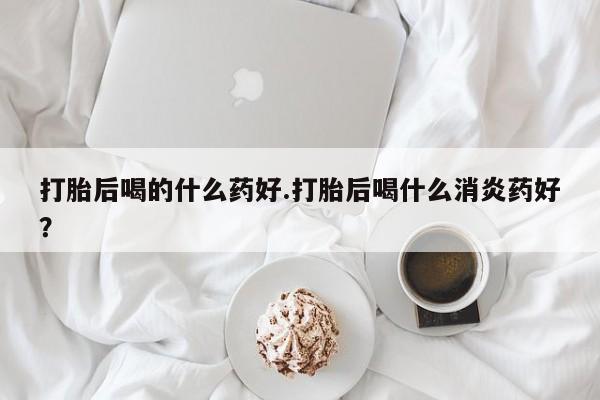 打胎药私人店付一半发货打胎后喝的什么药好.打胎后喝什么消炎药好？