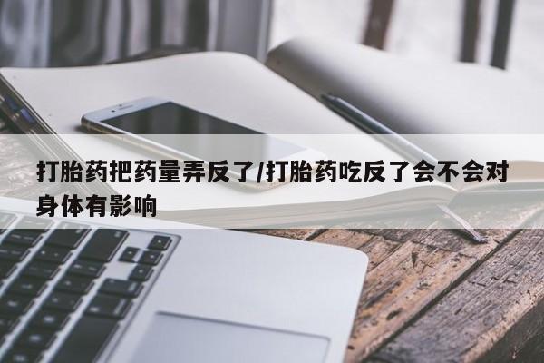 打胎药私人店付一半发货打胎药把药量弄反了/打胎药吃反了会不会对身体有影响