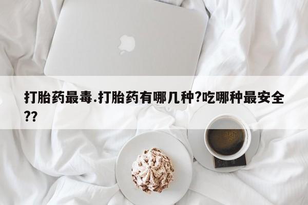打胎药私人店付一半发货打胎药最毒.打胎药有哪几种?吃哪种最安全?？