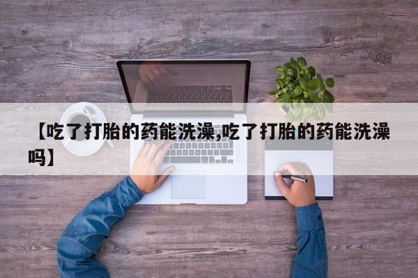 打胎药私人店付一半发货【吃了打胎的药能洗澡,吃了打胎的药能洗澡吗】