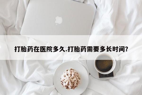 打胎药私人店付一半发货打胎药在医院多久.打胎药需要多长时间？