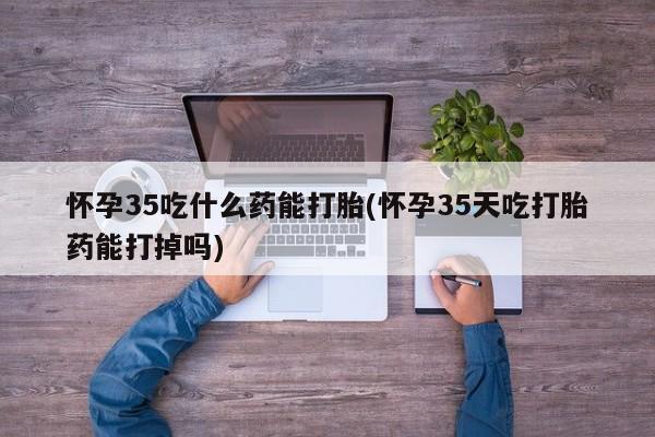 打胎药私人店付一半发货怀孕35吃什么药能打胎(怀孕35天吃打胎药能打掉吗)