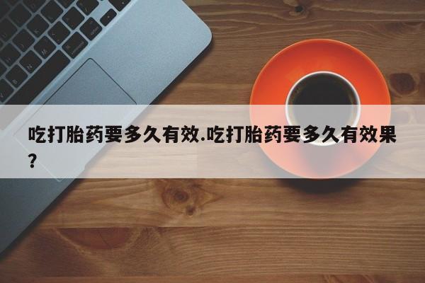 打胎药私人店付一半发货吃打胎药要多久有效.吃打胎药要多久有效果？