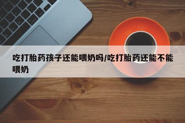 打胎药私人店付一半发货吃打胎药孩子还能喂奶吗/吃打胎药还能不能喂奶