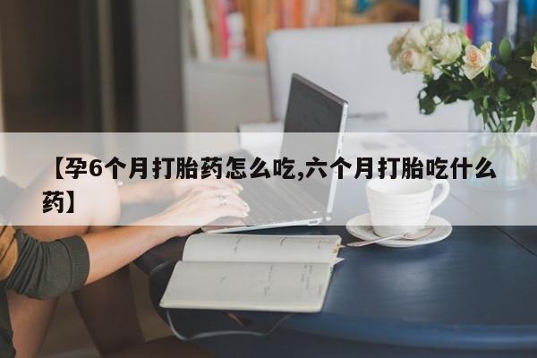 打胎药私人店付一半发货【孕6个月打胎药怎么吃,六个月打胎吃什么药】