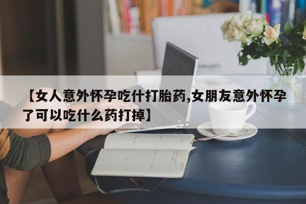 打胎药私人店付一半发货【女人意外怀孕吃什打胎药,女朋友意外怀孕了可以吃什么药打掉】
