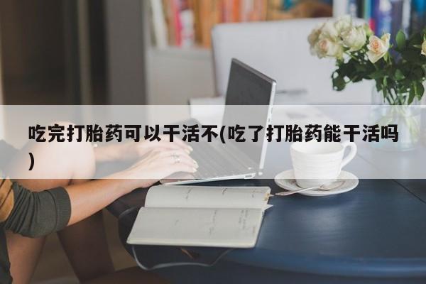 打胎药私人店付一半发货吃完打胎药可以干活不(吃了打胎药能干活吗)