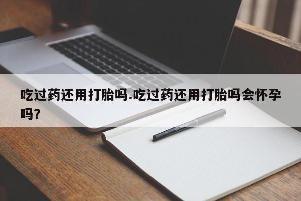 打胎药私人店付一半发货吃过药还用打胎吗.吃过药还用打胎吗会怀孕吗？