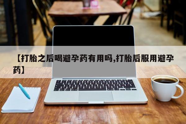 打胎药私人店付一半发货【打胎之后喝避孕药有用吗,打胎后服用避孕药】