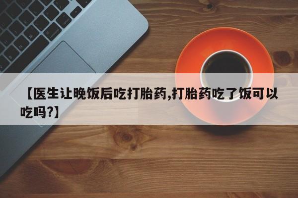 打胎药私人店付一半发货【医生让晚饭后吃打胎药,打胎药吃了饭可以吃吗?】