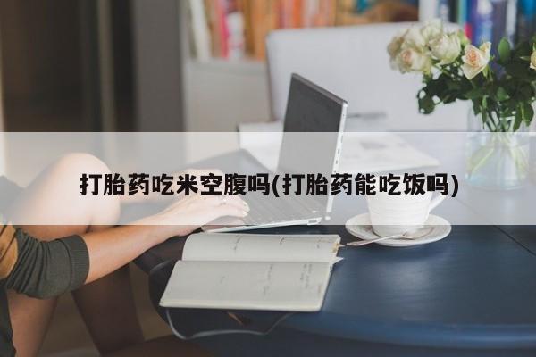 打胎药私人店付一半发货打胎药吃米空腹吗(打胎药能吃饭吗)