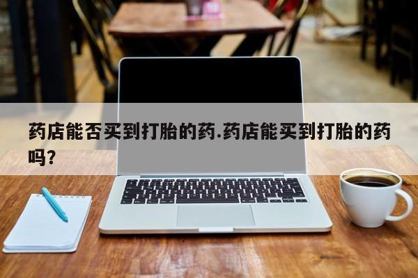 打胎药私人店付一半发货药店能否买到打胎的药.药店能买到打胎的药吗？